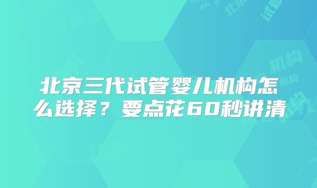 北京三代试管婴儿机构怎么选择？要点花60秒讲清