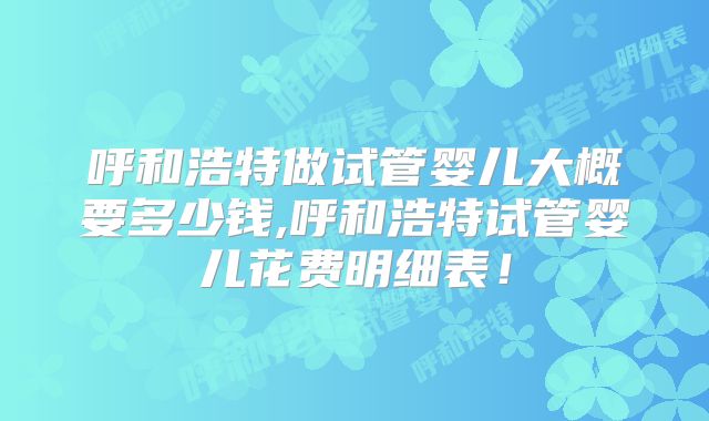 呼和浩特做试管婴儿大概要多少钱,呼和浩特试管婴儿花费明细表！