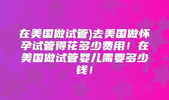 在美国做试管)去美国做怀孕试管得花多少费用！在美国做试管婴儿需要多少钱！