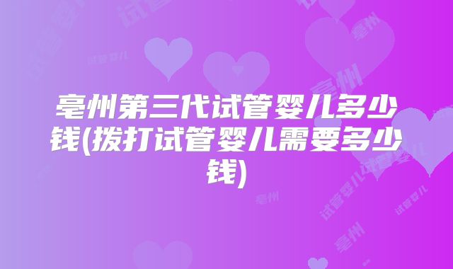 亳州第三代试管婴儿多少钱(拨打试管婴儿需要多少钱)