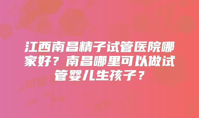 江西南昌精子试管医院哪家好？南昌哪里可以做试管婴儿生孩子？