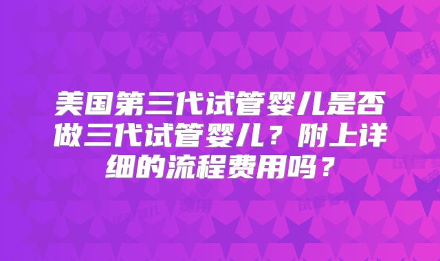 美国第三代试管婴儿是否做三代试管婴儿?附上详细的流程费用吗?