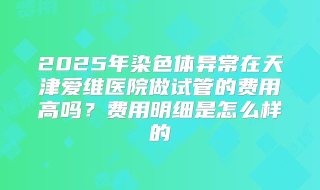 2025年染色体异常在天津爱维医院做试管的费用高吗？费用明细是怎么样的