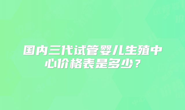 国内三代试管婴儿生殖中心价格表是多少？