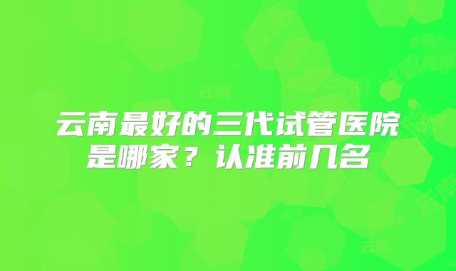 云南最好的三代试管医院是哪家?认准前几名