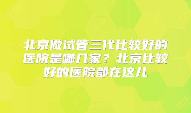 北京做试管三代比较好的医院是哪几家？北京比较好的医院都在这儿
