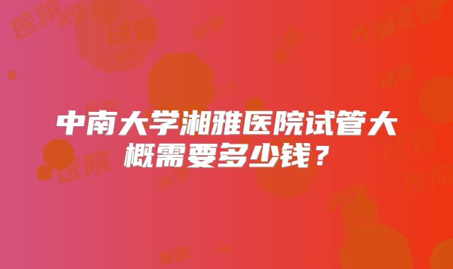 中南大学湘雅医院试管大概需要多少钱?