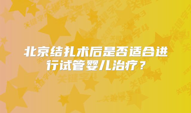 北京结扎术后是否适合进行试管婴儿治疗?