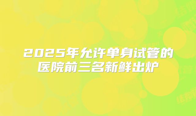 2025年允许单身试管的医院前三名新鲜出炉