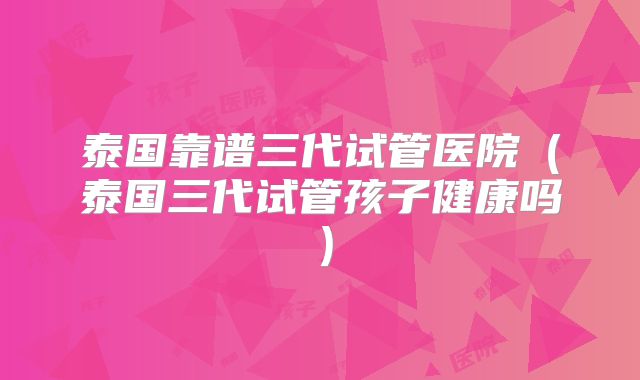 泰国靠谱三代试管医院（泰国三代试管孩子健康吗）