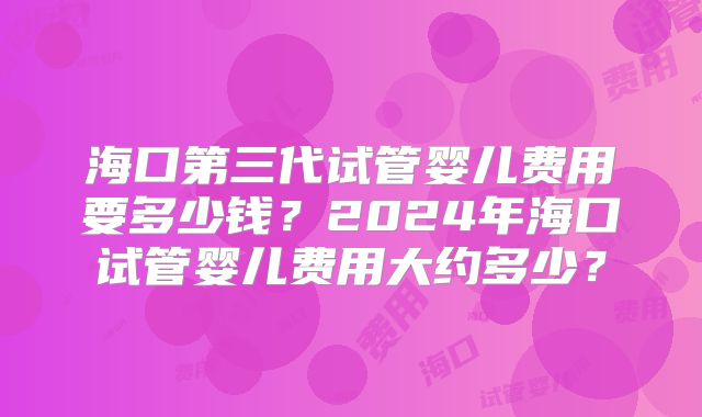 海口第三代试管婴儿费用要多少钱？2024年海口试管婴儿费用大约多少？