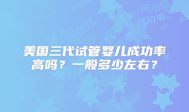 美国三代试管婴儿成功率高吗？一般多少左右？