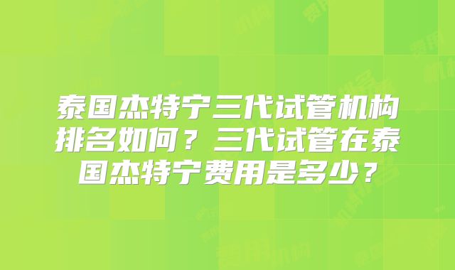 泰国杰特宁三代试管机构排名如何？三代试管在泰国杰特宁费用是多少？