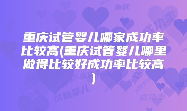 重庆试管婴儿哪家成功率比较高(重庆试管婴儿哪里做得比较好成功率比较高)