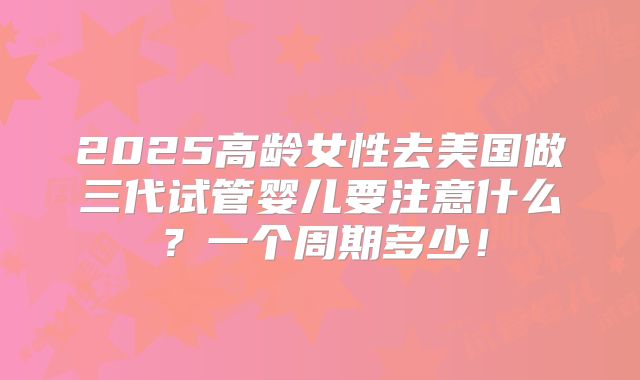 2025高龄女性去美国做三代试管婴儿要注意什么？一个周期多少！