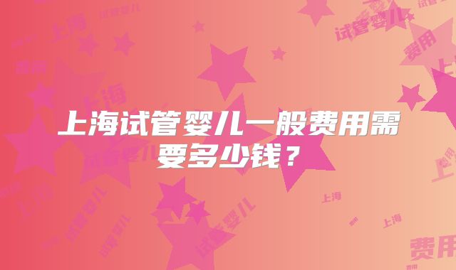 上海试管婴儿一般费用需要多少钱？