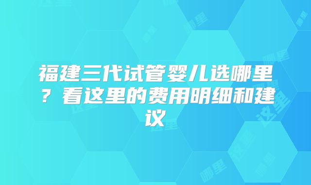福建三代试管婴儿选哪里？看这里的费用明细和建议