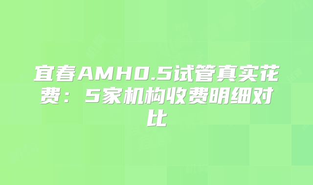 宜春AMH0.5试管真实花费：5家机构收费明细对比