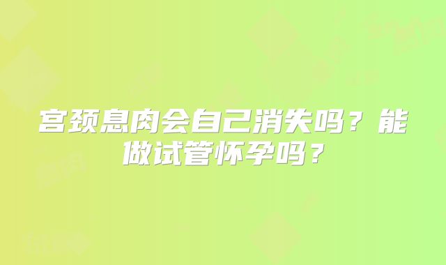 宫颈息肉会自己消失吗？能做试管怀孕吗？