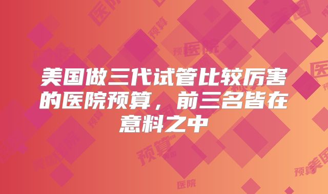 美国做三代试管比较厉害的医院预算，前三名皆在意料之中