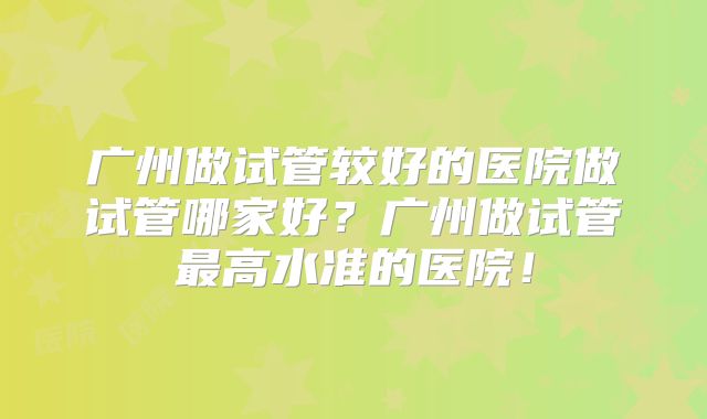 广州做试管较好的医院做试管哪家好？广州做试管最高水准的医院！