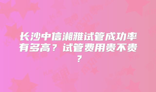 长沙中信湘雅试管成功率有多高?试管费用贵不贵?