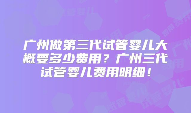 广州做第三代试管婴儿大概要多少费用？广州三代试管婴儿费用明细！