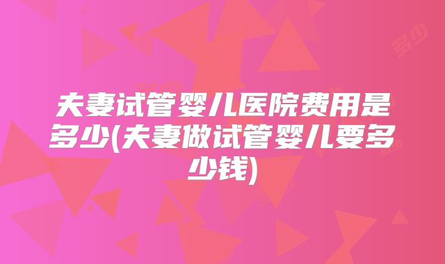 夫妻试管婴儿医院费用是多少(夫妻做试管婴儿要多少钱)