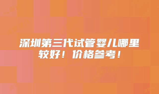 深圳第三代试管婴儿哪里较好！价格参考！