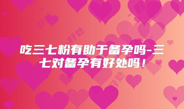 吃三七粉有助于备孕吗-三七对备孕有好处吗！