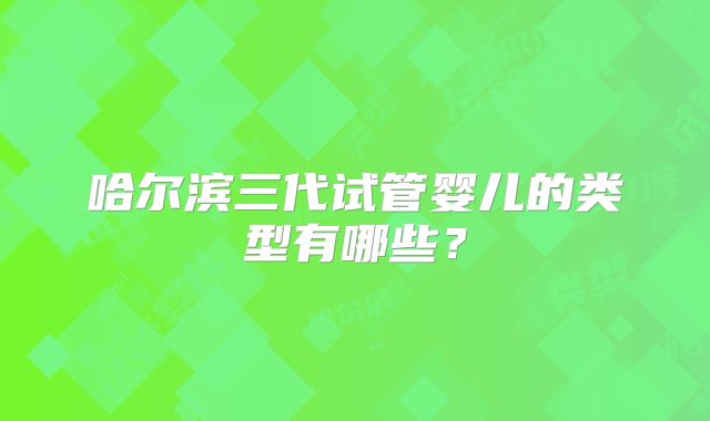 哈尔滨三代试管婴儿的类型有哪些？