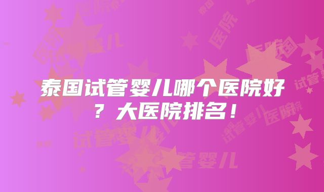 泰国试管婴儿哪个医院好？大医院排名！