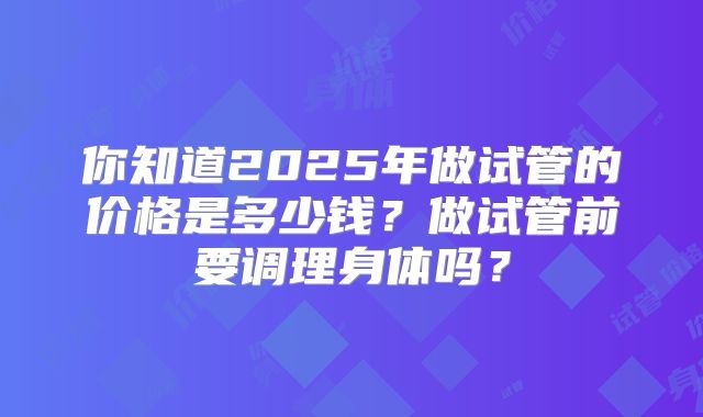 你知道2025年做试管的价格是多少钱？做试管前要调理身体吗？
