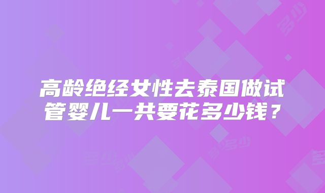 高龄绝经女性去泰国做试管婴儿一共要花多少钱？