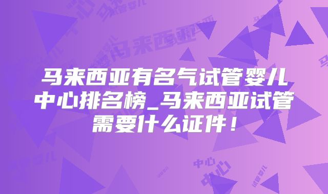马来西亚有名气试管婴儿中心排名榜_马来西亚试管需要什么证件！