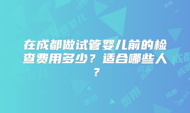 在成都做试管婴儿前的检查费用多少？适合哪些人？