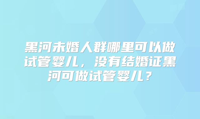 黑河未婚人群哪里可以做试管婴儿，没有结婚证黑河可做试管婴儿？