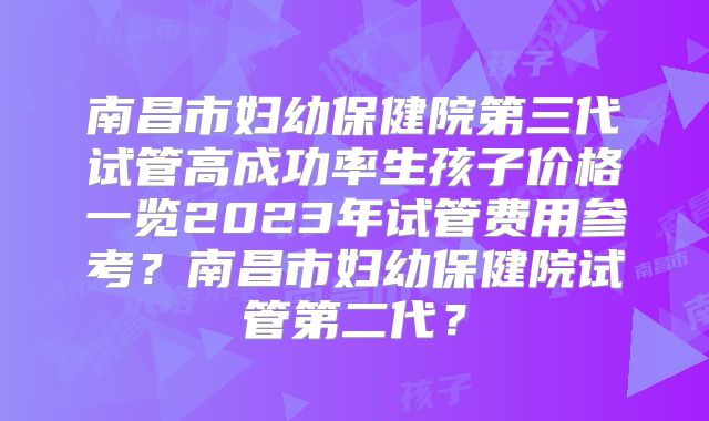 南昌市妇幼保健院第三代试管高成功率生孩子价格一览2023年试管费用参考?南昌市妇幼保健院试管第二代?