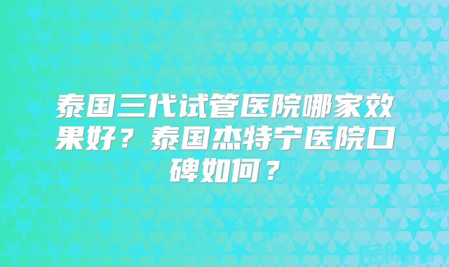 泰国三代试管医院哪家效果好?泰国杰特宁医院口碑如何?