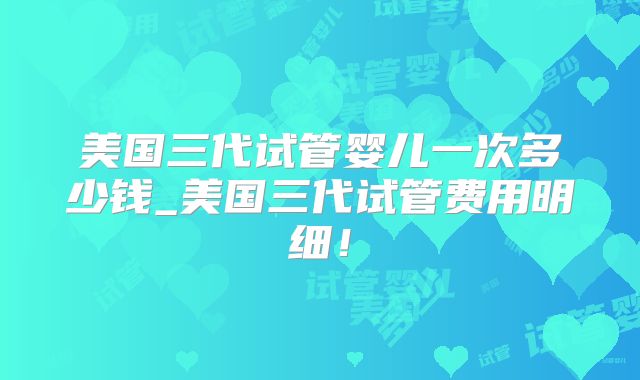 美国三代试管婴儿一次多少钱_美国三代试管费用明细!