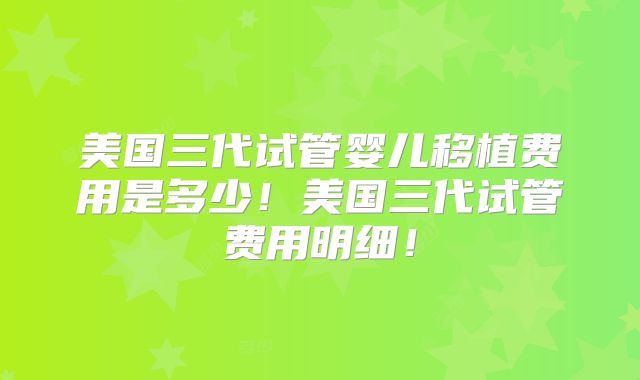 美国三代试管婴儿移植费用是多少！美国三代试管费用明细！