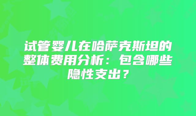 试管婴儿在哈萨克斯坦的整体费用分析：包含哪些隐性支出？