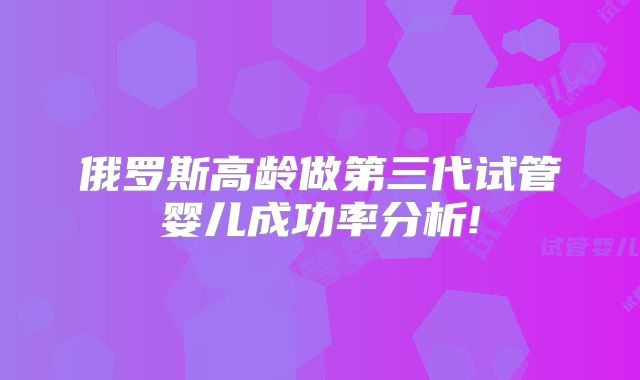 俄罗斯高龄做第三代试管婴儿成功率分析!