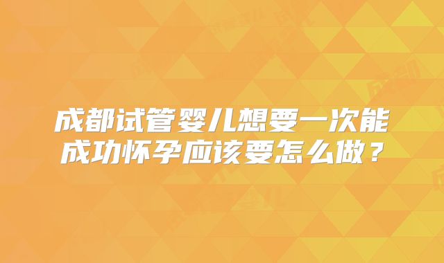 成都试管婴儿想要一次能成功怀孕应该要怎么做？