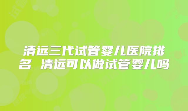 清远三代试管婴儿医院排名 清远可以做试管婴儿吗