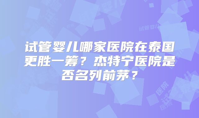试管婴儿哪家医院在泰国更胜一筹？杰特宁医院是否名列前茅？