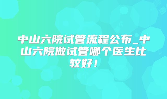 中山六院试管流程公布_中山六院做试管哪个医生比较好！