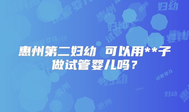 惠州第二妇幼 可以用**子做试管婴儿吗？