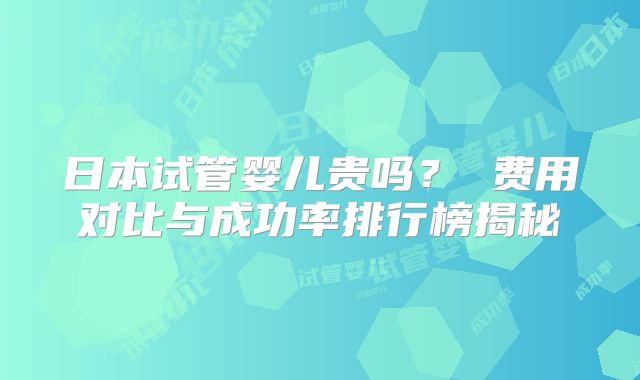 日本试管婴儿贵吗？ 费用对比与成功率排行榜揭秘
