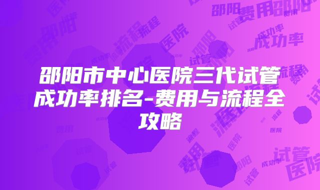 邵阳市中心医院三代试管成功率排名-费用与流程全攻略